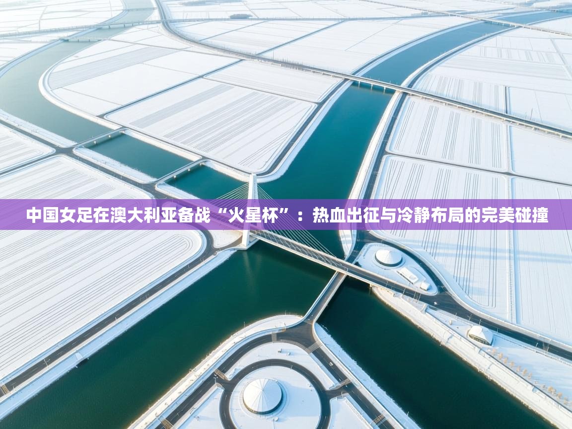 中国女足在澳大利亚备战“火星杯”：热血出征与冷静布局的完美碰撞  第2张