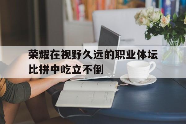 爱游戏官方登录入口-关于荣耀在视野久远的职业体坛比拼中屹立不倒的信息